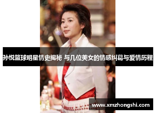孙悦篮球明星情史揭秘 与几位美女的情感纠葛与爱情历程